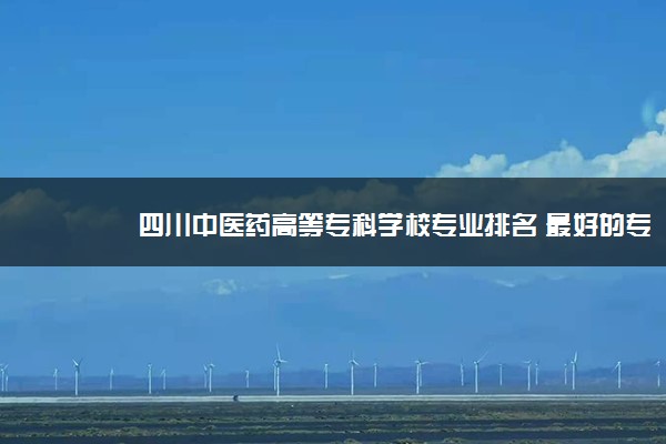 四川中医药高等专科学校专业排名 最好的专业有哪些