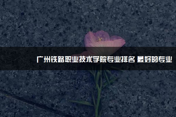 广州铁路职业技术学院专业排名 最好的专业有哪些