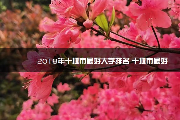 2018年十堰市最好大学排名 十堰市最好的大学有哪些