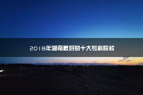 2018年湖南最好的十大专科院校