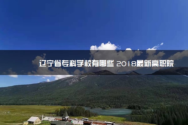 辽宁省专科学校有哪些 2018最新高职院校名单