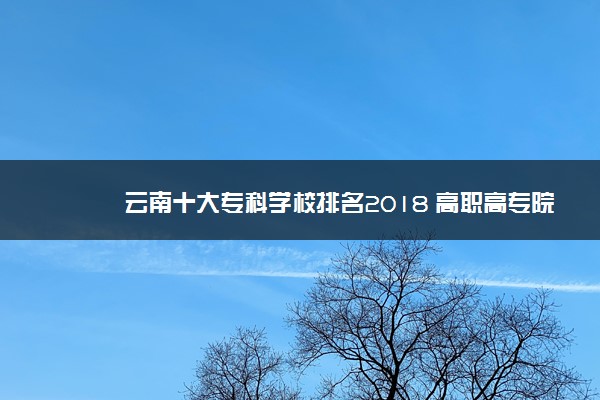 云南十大专科学校排名2018 高职高专院校排名前十