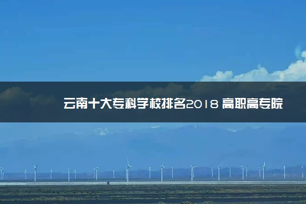 云南十大专科学校排名2018 高职高专院校排名前十