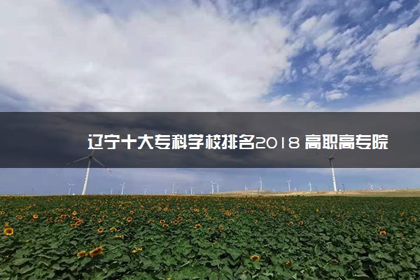 辽宁十大专科学校排名2018 高职高专院校排名前十