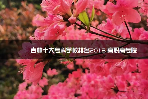 吉林十大专科学校排名2018 高职高专院校排名前十