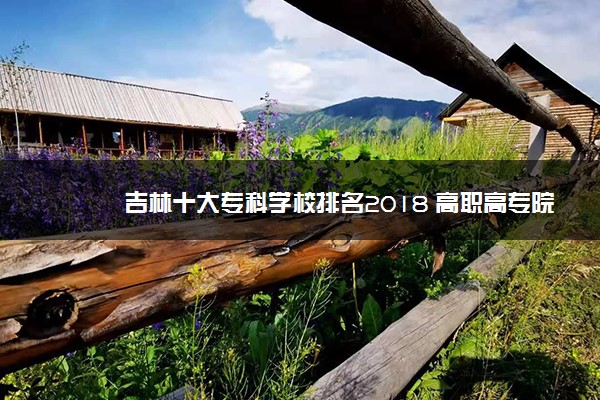 吉林十大专科学校排名2018 高职高专院校排名前十