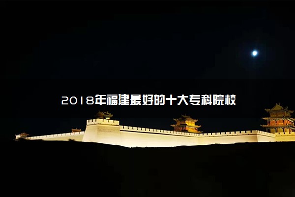 2018年福建最好的十大专科院校