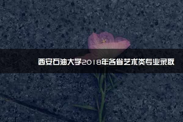 西安石油大学2018年各省艺术类专业录取分数线