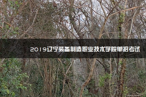 2019辽宁装备制造职业技术学院单招考试时间及地点