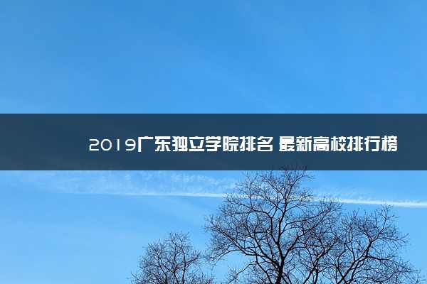 2019广东独立学院排名 最新高校排行榜