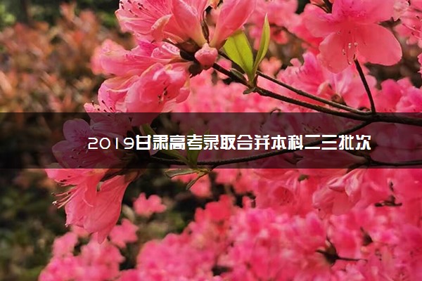 2019甘肃高考录取合并本科二三批次