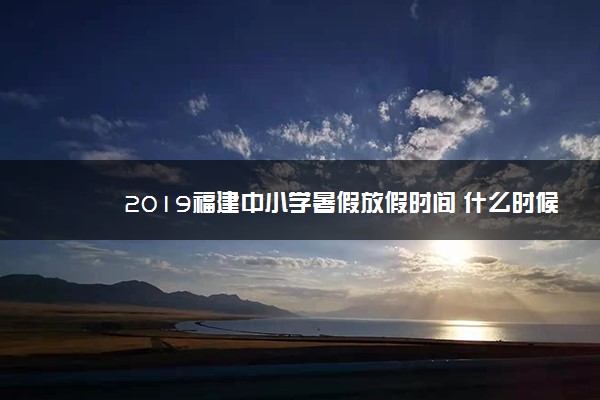 2019福建中小学暑假放假时间 什么时候放暑假