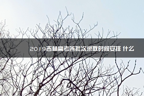 2019吉林高考各批次录取时间安排 什么时候录取