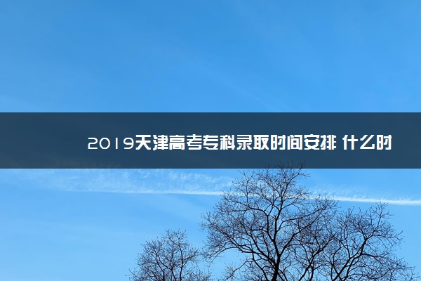 2019天津高考专科录取时间安排 什么时候录取