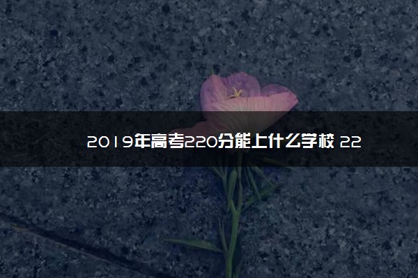 2019年高考220分能上什么学校 220分可以读什么大学