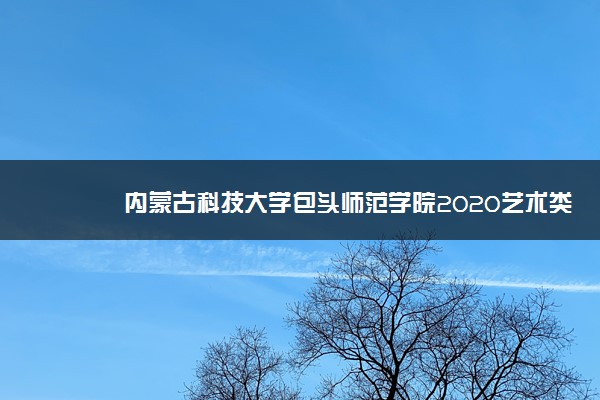 内蒙古科技大学包头师范学院2020艺术类招生简章