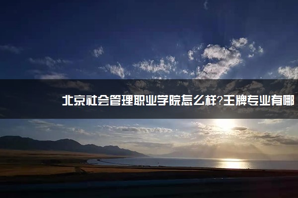 北京社会管理职业学院怎么样？王牌专业有哪些？