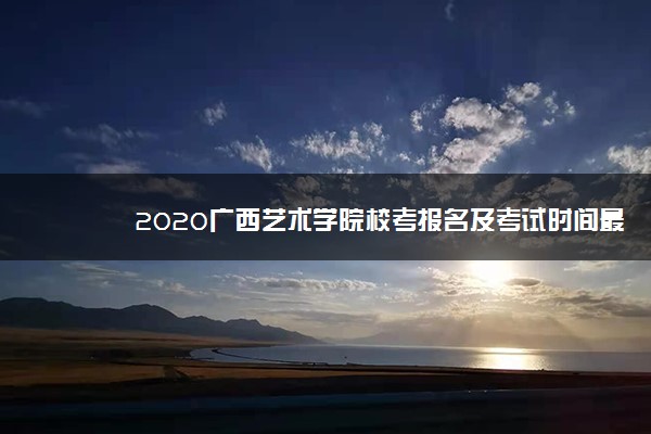 2020广西艺术学院校考报名及考试时间最新