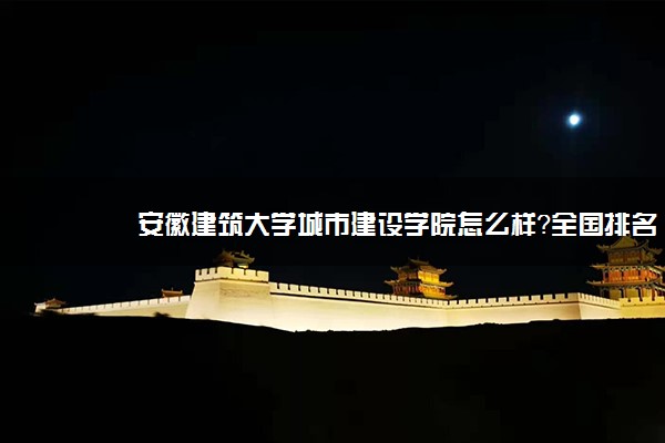 安徽建筑大学城市建设学院怎么样？全国排名多少？