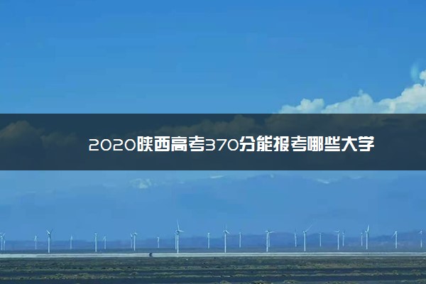 2020陕西高考370分能报考哪些大学