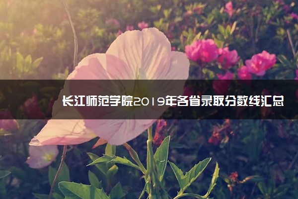 长江师范学院2019年各省录取分数线汇总