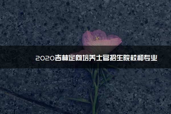 2020吉林定向培养士官招生院校和专业