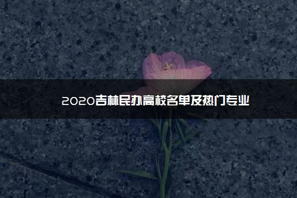 2020吉林民办高校名单及热门专业