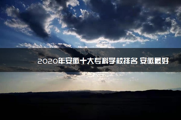 2020年安徽十大专科学校排名 安徽最好的高职院校