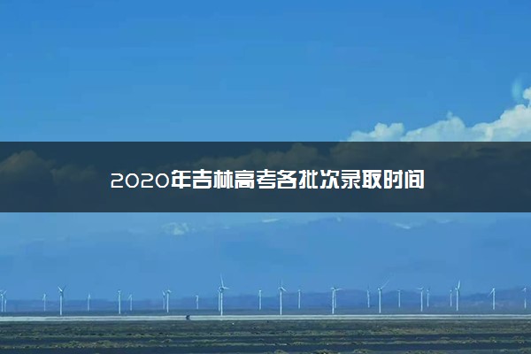 2020年吉林高考各批次录取时间