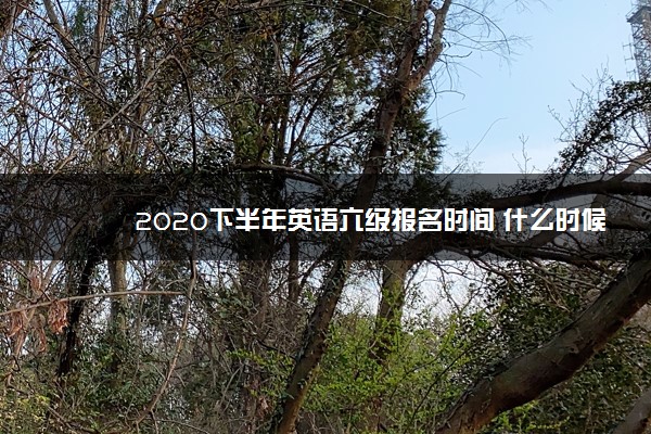 2020下半年英语六级报名时间 什么时候报名