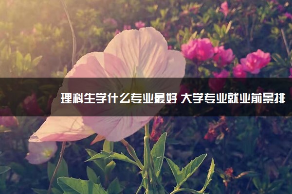 理科生学什么专业最好 大学专业就业前景排名