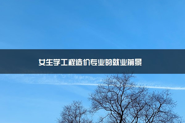 女生学工程造价专业的就业前景