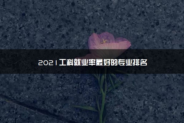 2021工科就业率最好的专业排名