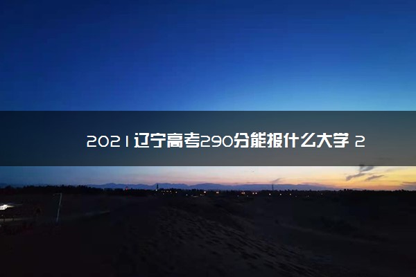 2021辽宁高考290分能报什么大学 290分院校名单