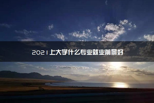 2021上大学什么专业就业前景好