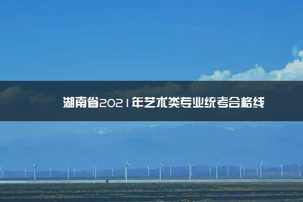 湖南省2021年艺术类专业统考合格线