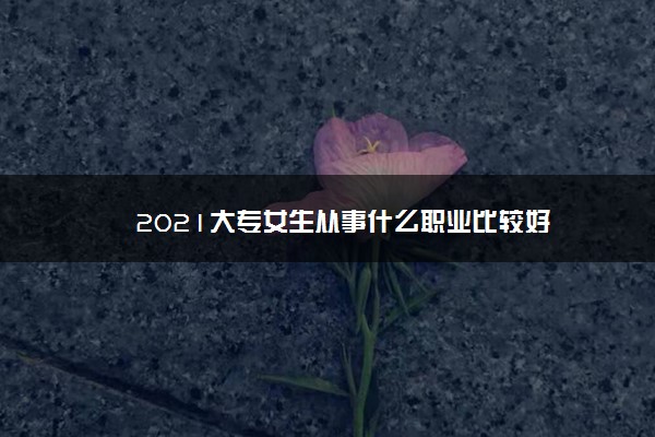 2021大专女生从事什么职业比较好