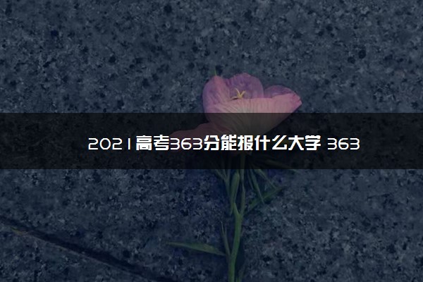 2021高考363分能报什么大学 363分文理科院校名单