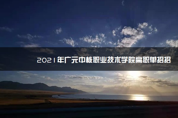 2021年广元中核职业技术学院高职单招招生简章