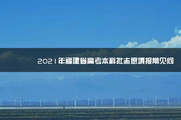 2021年福建省高考本科批志愿填报常见问题解答