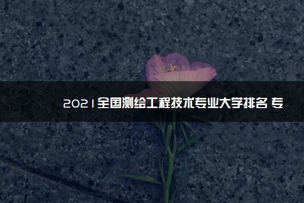 2021全国测绘工程技术专业大学排名 专科学校排行榜