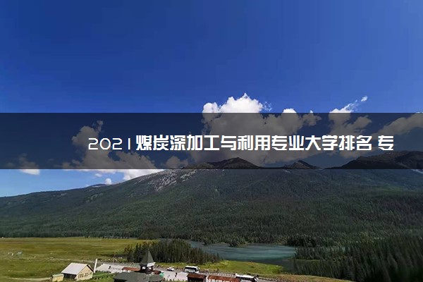 2021煤炭深加工与利用专业大学排名 专科学校排行榜