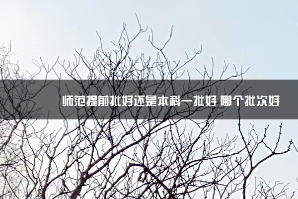 师范提前批好还是本科一批好 哪个批次好