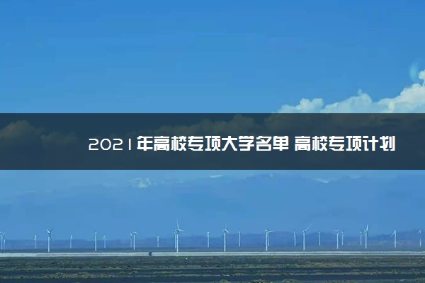 2021年高校专项大学名单 高校专项计划招生院校有哪些