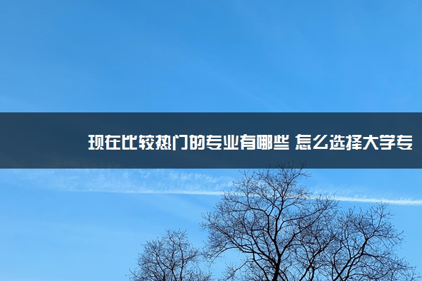 现在比较热门的专业有哪些 怎么选择大学专业