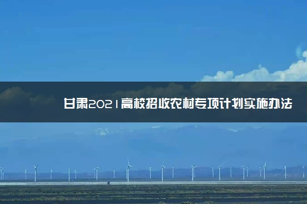 甘肃2021高校招收农村专项计划实施办法 主要内容是什么