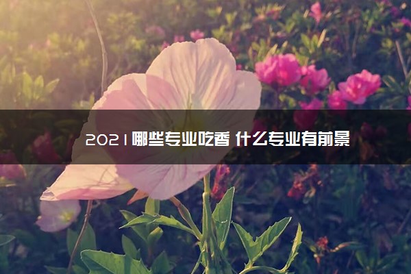 2021哪些专业吃香 什么专业有前景