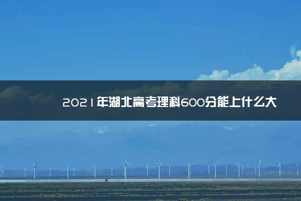 2021年湖北高考理科600分能上什么大学 成绩600分能上的学校有哪些