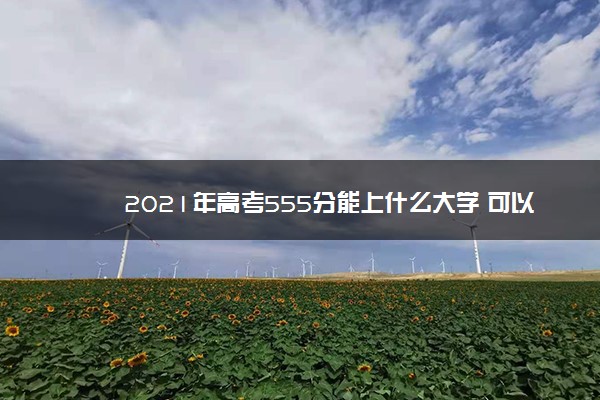 2021年高考555分能上什么大学 可以报哪些学校