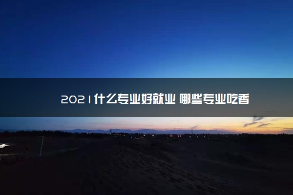 2021什么专业好就业 哪些专业吃香